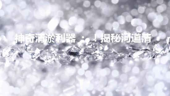 神奇清淤利器！揭秘河道清淤新寵超級吸泥船！